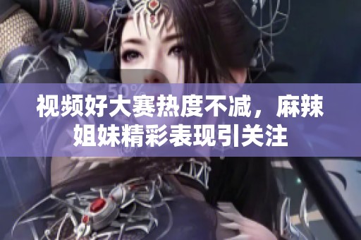 视频好大赛热度不减，麻辣姐妹精彩表现引关注
