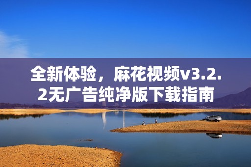 全新体验，麻花视频v3.2.2无广告纯净版下载指南