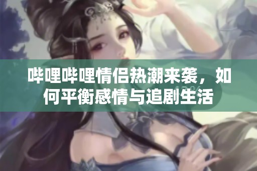 哔哩哔哩情侣热潮来袭，如何平衡感情与追剧生活