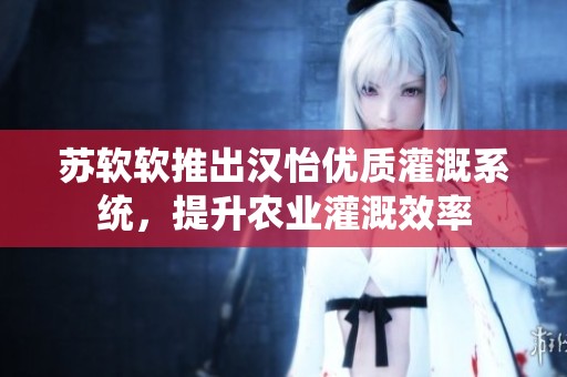 苏软软推出汉怡优质灌溉系统，提升农业灌溉效率