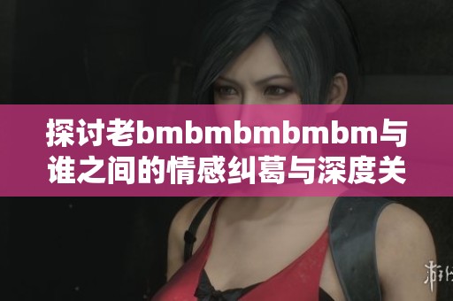 探讨老bmbmbmbmbm与谁之间的情感纠葛与深度关系