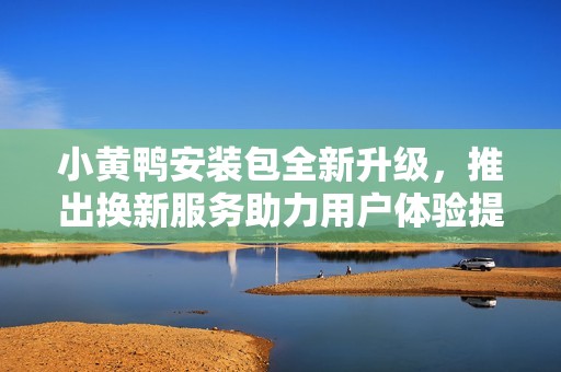 小黄鸭安装包全新升级，推出换新服务助力用户体验提升