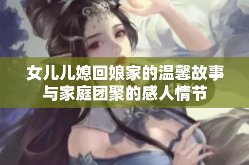 女儿儿媳回娘家的温馨故事与家庭团聚的感人情节