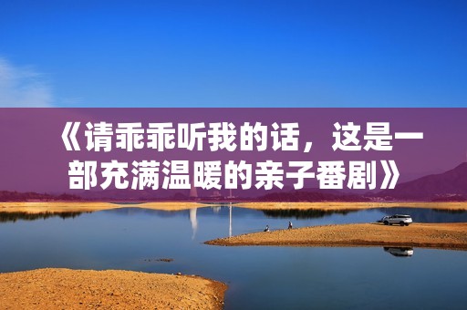 《请乖乖听我的话，这是一部充满温暖的亲子番剧》