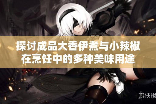 探讨成品大香伊煮与小辣椒在烹饪中的多种美味用途
