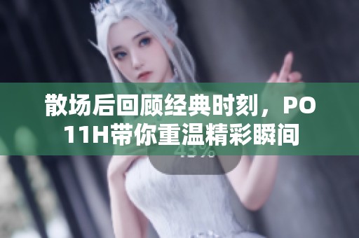 散场后回顾经典时刻，PO11H带你重温精彩瞬间