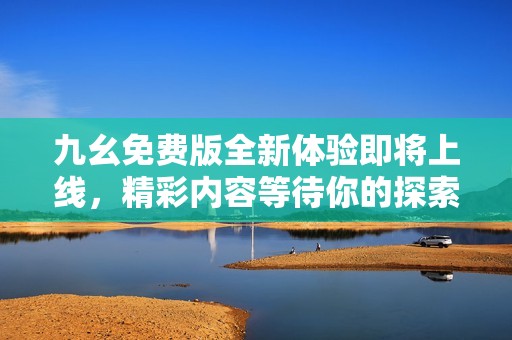 九幺免费版全新体验即将上线，精彩内容等待你的探索！