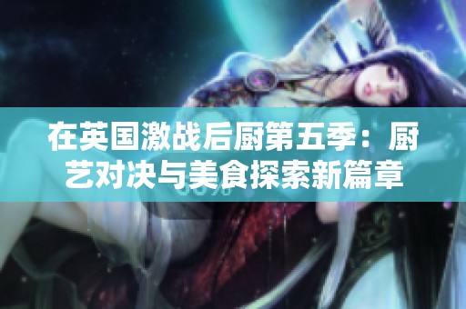 在英国激战后厨第五季：厨艺对决与美食探索新篇章