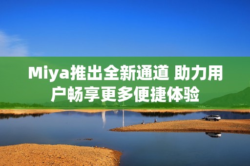 Miya推出全新通道 助力用户畅享更多便捷体验