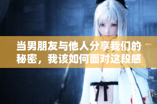 当男朋友与他人分享我们的秘密，我该如何面对这段感情