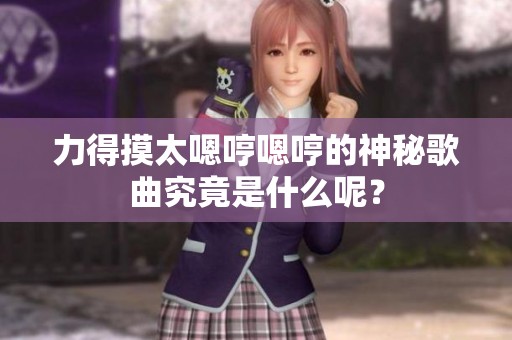 力得摸太嗯哼嗯哼的神秘歌曲究竟是什么呢？