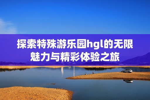 探索特殊游乐园hgl的无限魅力与精彩体验之旅
