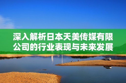 深入解析日本天美传媒有限公司的行业表现与未来发展潜力