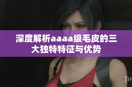 深度解析aaaa级毛皮的三大独特特征与优势