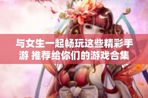 与女生一起畅玩这些精彩手游 推荐给你们的游戏合集