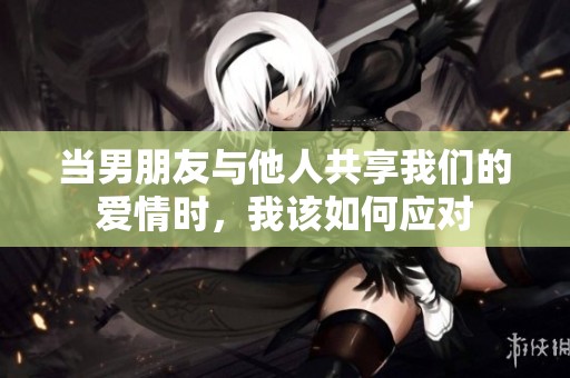 当男朋友与他人共享我们的爱情时，我该如何应对