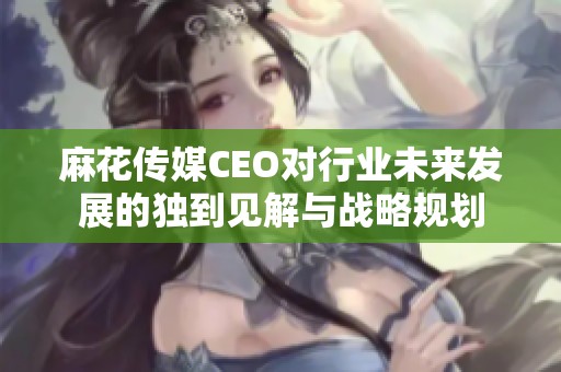 麻花传媒CEO对行业未来发展的独到见解与战略规划