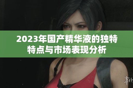 2023年国产精华液的独特特点与市场表现分析