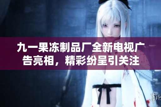 九一果冻制品厂全新电视广告亮相，精彩纷呈引关注