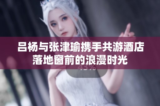 吕杨与张津瑜携手共游酒店落地窗前的浪漫时光