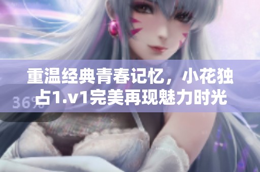 重温经典青春记忆，小花独占1.v1完美再现魅力时光
