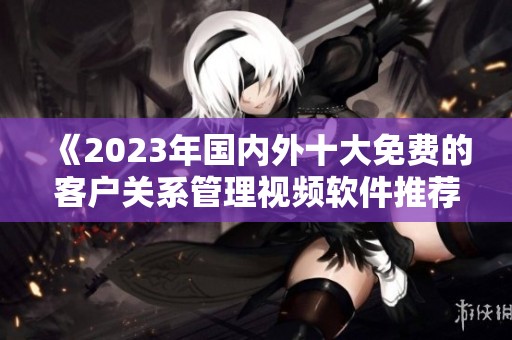 《2023年国内外十大免费的客户关系管理视频软件推荐》