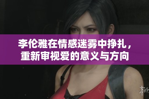 李伦雅在情感迷雾中挣扎，重新审视爱的意义与方向