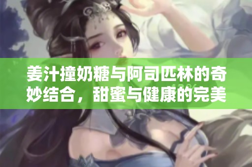姜汁撞奶糖与阿司匹林的奇妙结合，甜蜜与健康的完美平衡
