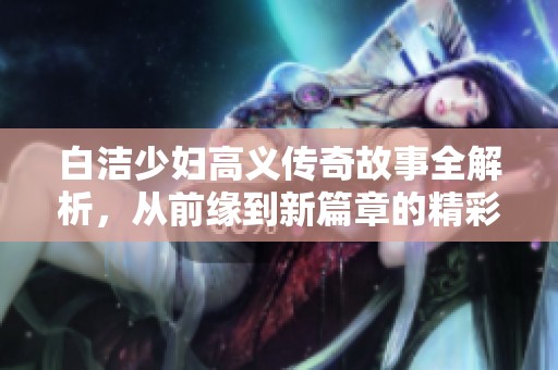 白洁少妇高义传奇故事全解析，从前缘到新篇章的精彩回顾