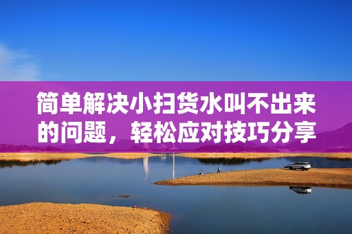 简单解决小扫货水叫不出来的问题，轻松应对技巧分享