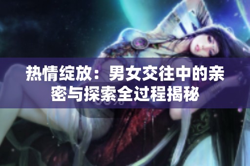 热情绽放：男女交往中的亲密与探索全过程揭秘
