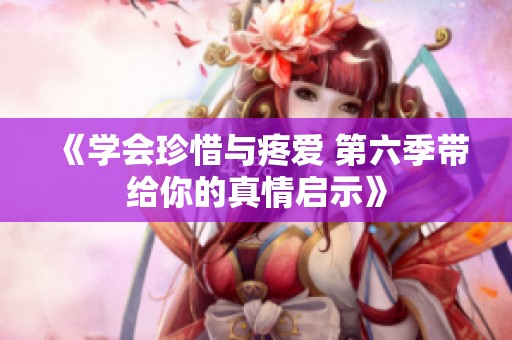 《学会珍惜与疼爱 第六季带给你的真情启示》