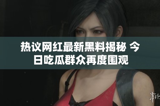 热议网红最新黑料揭秘 今日吃瓜群众再度围观
