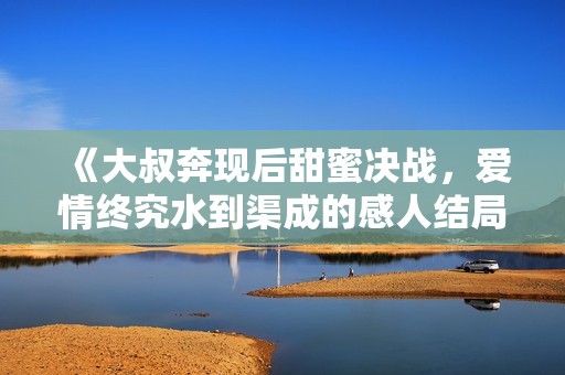 《大叔奔现后甜蜜决战，爱情终究水到渠成的感人结局》