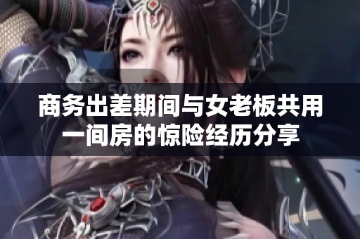 商务出差期间与女老板共用一间房的惊险经历分享