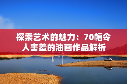 探索艺术的魅力：70幅令人害羞的油画作品解析