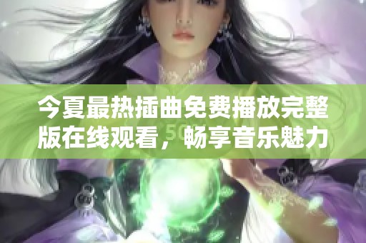 今夏最热插曲免费播放完整版在线观看，畅享音乐魅力体验