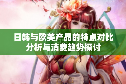 日韩与欧美产品的特点对比分析与消费趋势探讨