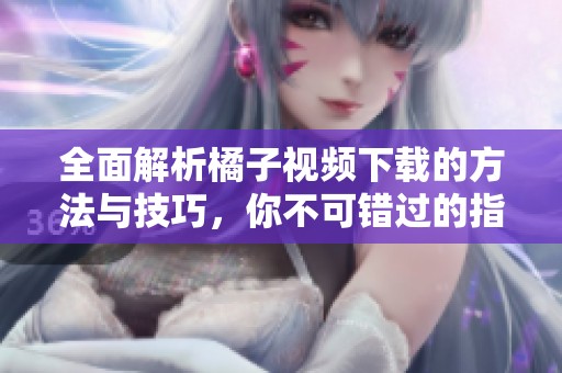 全面解析橘子视频下载的方法与技巧，你不可错过的指南