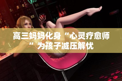 高三妈妈化身“心灵疗愈师”为孩子减压解忧
