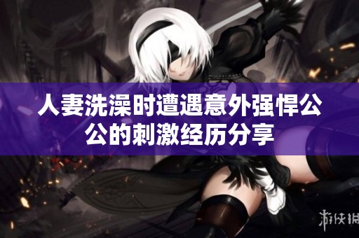 人妻洗澡时遭遇意外强悍公公的刺激经历分享