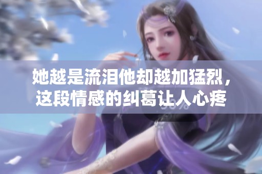 她越是流泪他却越加猛烈，这段情感的纠葛让人心疼