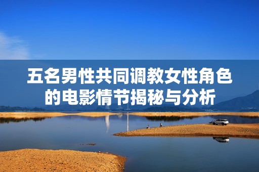 五名男性共同调教女性角色的电影情节揭秘与分析