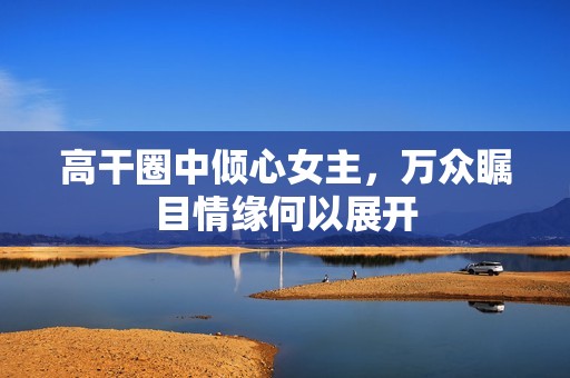 高干圈中倾心女主，万众瞩目情缘何以展开