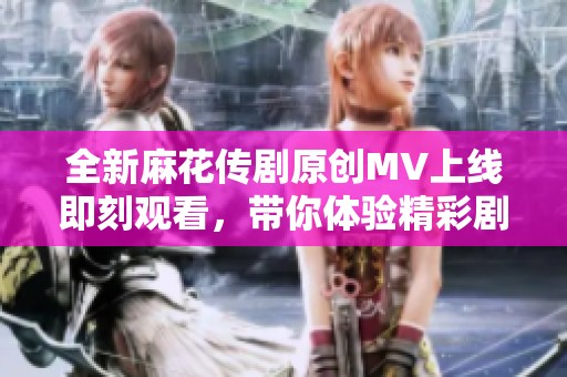 全新麻花传剧原创MV上线即刻观看，带你体验精彩剧情与动人音乐