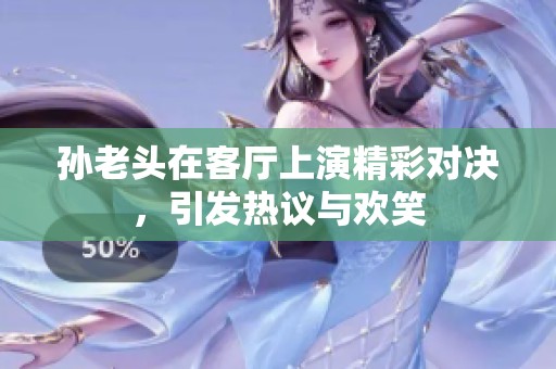 孙老头在客厅上演精彩对决，引发热议与欢笑