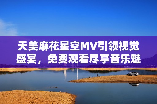 天美麻花星空MV引领视觉盛宴，免费观看尽享音乐魅力