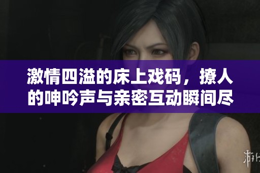 激情四溢的床上戏码，撩人的呻吟声与亲密互动瞬间尽显无遗