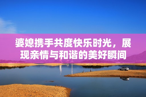 婆媳携手共度快乐时光，展现亲情与和谐的美好瞬间