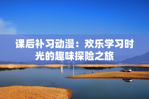 课后补习动漫：欢乐学习时光的趣味探险之旅